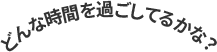 どんな時間を過ごしてるかな？