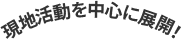 現地活動を中心に展開！