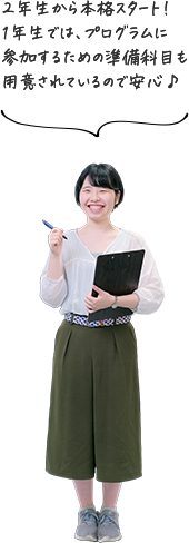 2年生から本格スタート！1年生では、プログラムに参加するための準備科目も用意されているので安心♪
